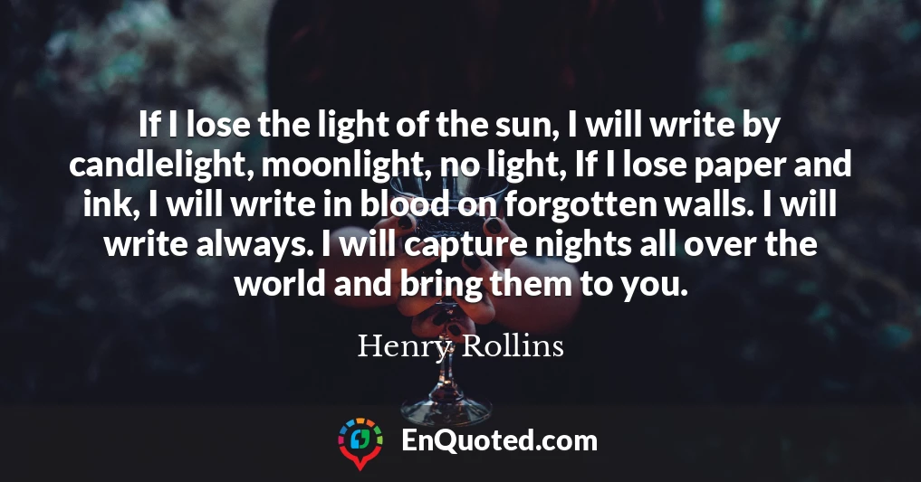 If I lose the light of the sun, I will write by candlelight, moonlight, no light, If I lose paper and ink, I will write in blood on forgotten walls. I will write always. I will capture nights all over the world and bring them to you.