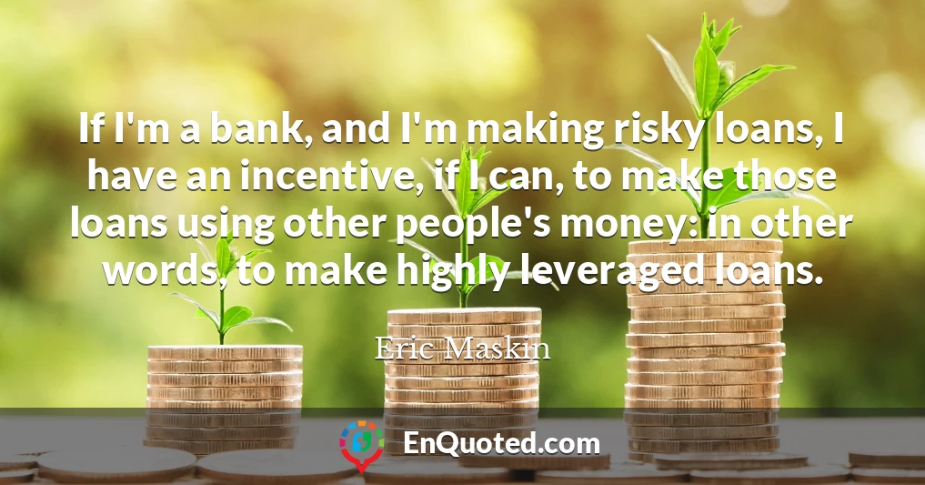 If I'm a bank, and I'm making risky loans, I have an incentive, if I can, to make those loans using other people's money: in other words, to make highly leveraged loans.