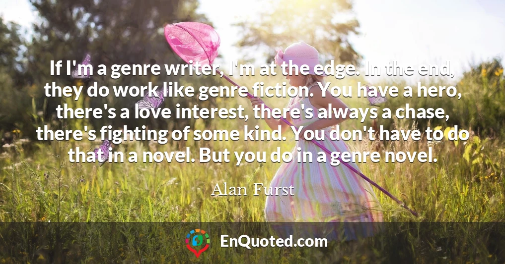 If I'm a genre writer, I'm at the edge. In the end, they do work like genre fiction. You have a hero, there's a love interest, there's always a chase, there's fighting of some kind. You don't have to do that in a novel. But you do in a genre novel.