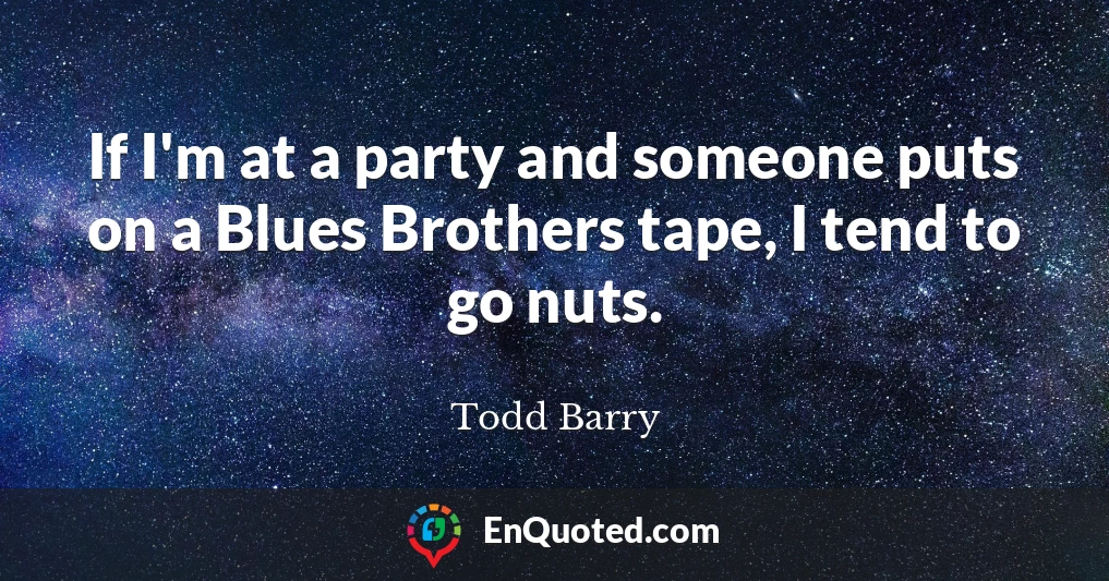 If I'm at a party and someone puts on a Blues Brothers tape, I tend to go nuts.