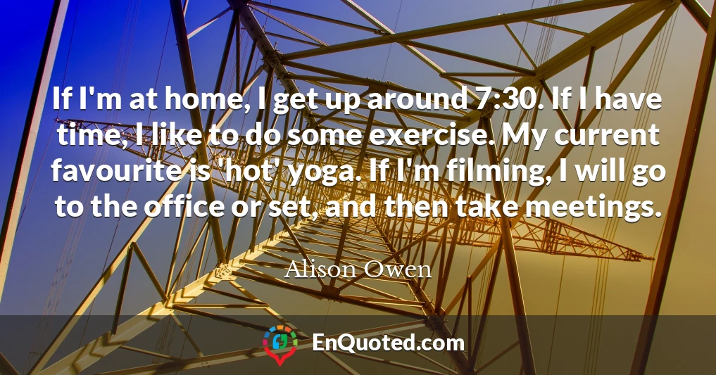 If I'm at home, I get up around 7:30. If I have time, I like to do some exercise. My current favourite is 'hot' yoga. If I'm filming, I will go to the office or set, and then take meetings.