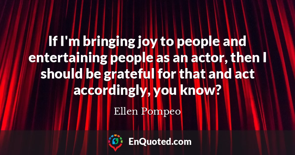 If I'm bringing joy to people and entertaining people as an actor, then I should be grateful for that and act accordingly, you know?