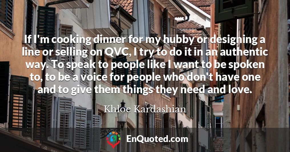 If I'm cooking dinner for my hubby or designing a line or selling on QVC, I try to do it in an authentic way. To speak to people like I want to be spoken to, to be a voice for people who don't have one and to give them things they need and love.