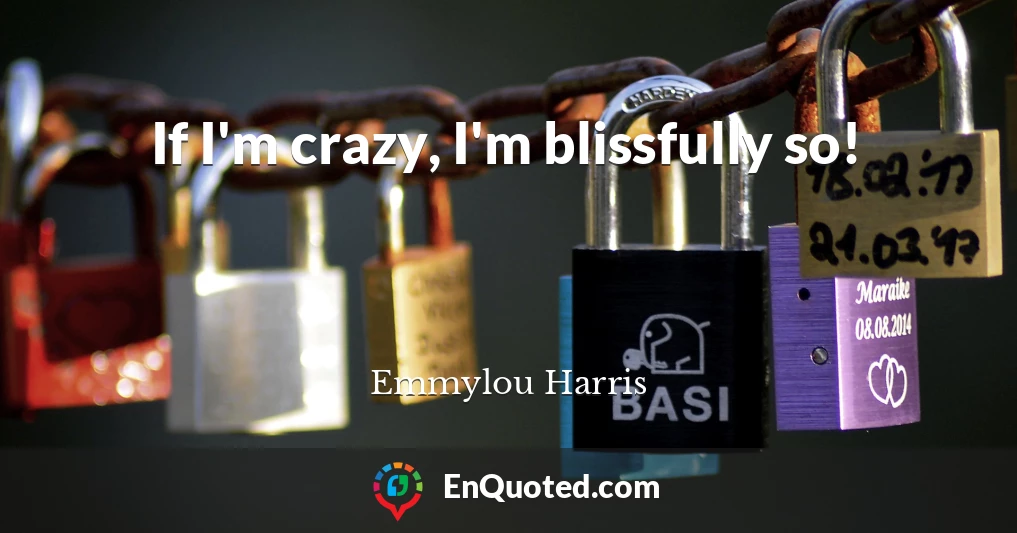 If I'm crazy, I'm blissfully so!