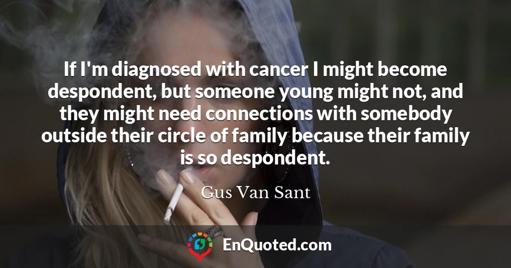 If I'm diagnosed with cancer I might become despondent, but someone young might not, and they might need connections with somebody outside their circle of family because their family is so despondent.