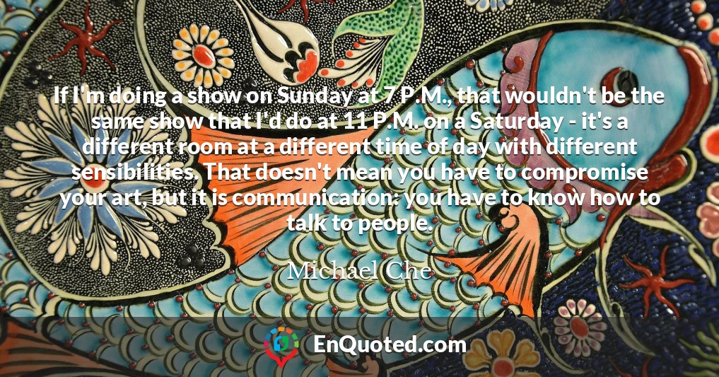 If I'm doing a show on Sunday at 7 P.M., that wouldn't be the same show that I'd do at 11 P.M. on a Saturday - it's a different room at a different time of day with different sensibilities. That doesn't mean you have to compromise your art, but it is communication: you have to know how to talk to people.