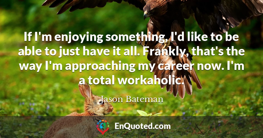 If I'm enjoying something, I'd like to be able to just have it all. Frankly, that's the way I'm approaching my career now. I'm a total workaholic.