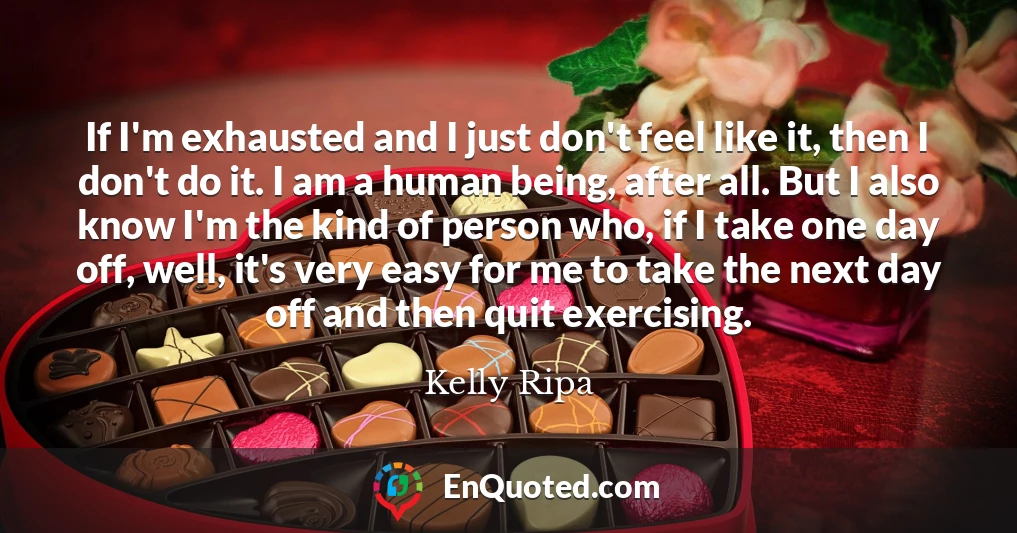 If I'm exhausted and I just don't feel like it, then I don't do it. I am a human being, after all. But I also know I'm the kind of person who, if I take one day off, well, it's very easy for me to take the next day off and then quit exercising.