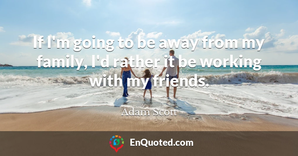 If I'm going to be away from my family, I'd rather it be working with my friends.