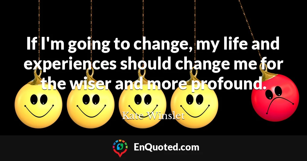 If I'm going to change, my life and experiences should change me for the wiser and more profound.