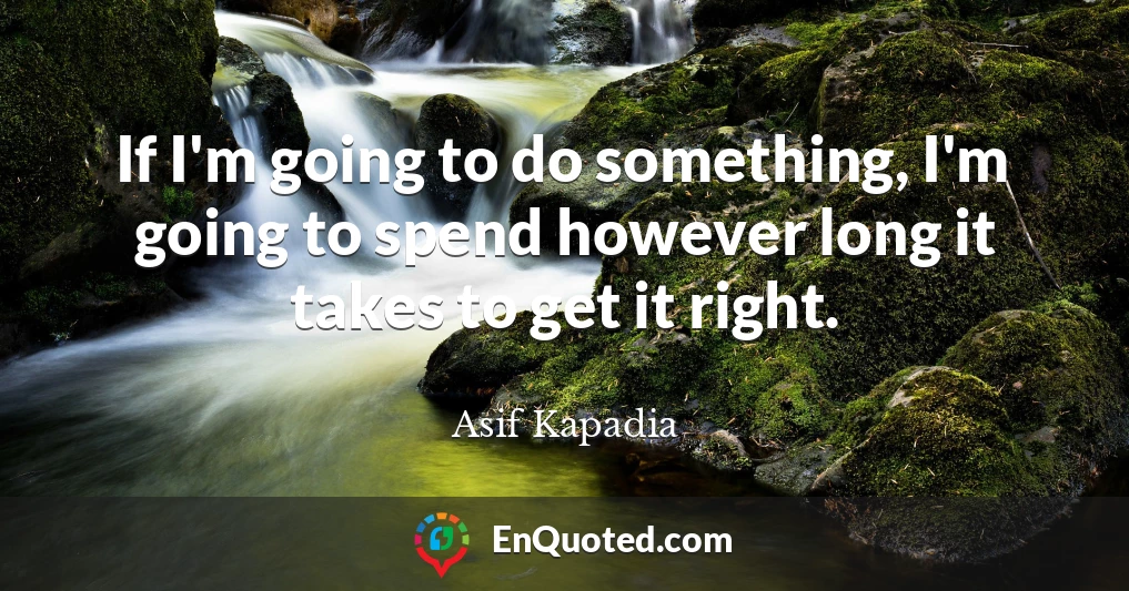 If I'm going to do something, I'm going to spend however long it takes to get it right.