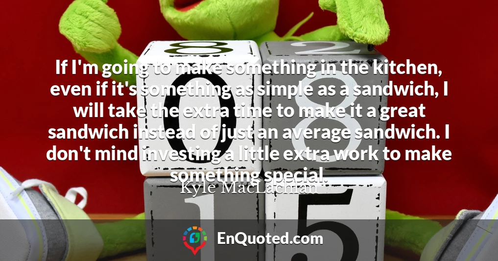 If I'm going to make something in the kitchen, even if it's something as simple as a sandwich, I will take the extra time to make it a great sandwich instead of just an average sandwich. I don't mind investing a little extra work to make something special.