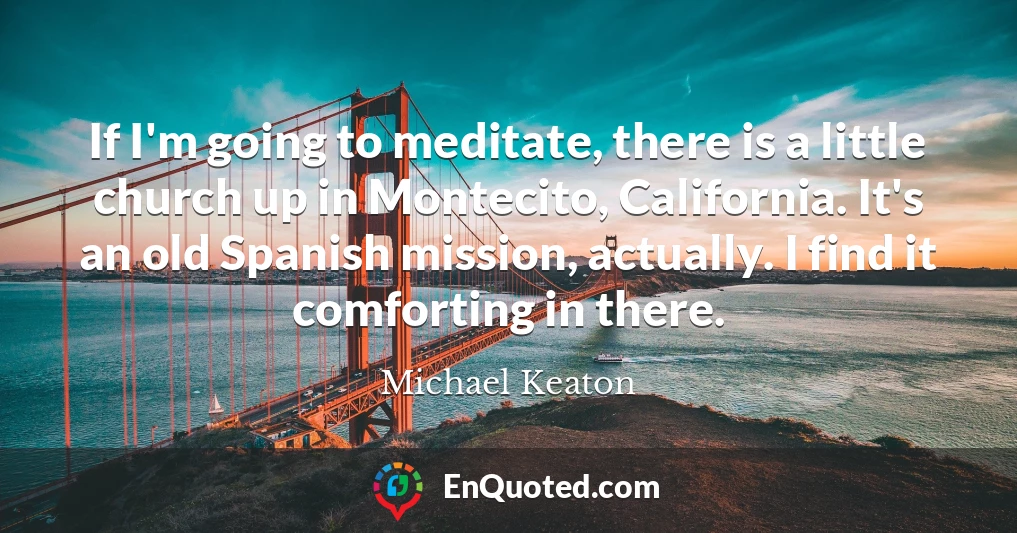 If I'm going to meditate, there is a little church up in Montecito, California. It's an old Spanish mission, actually. I find it comforting in there.