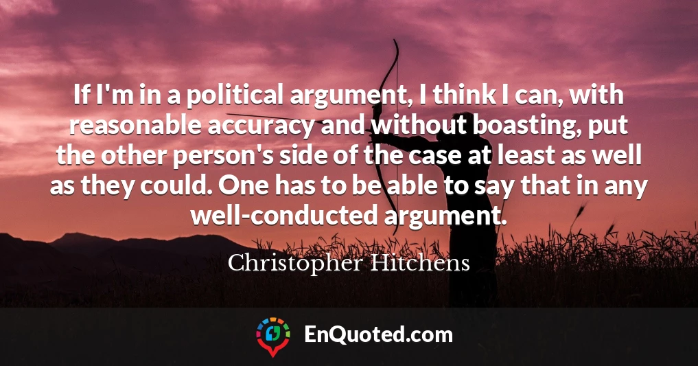 If I'm in a political argument, I think I can, with reasonable accuracy and without boasting, put the other person's side of the case at least as well as they could. One has to be able to say that in any well-conducted argument.