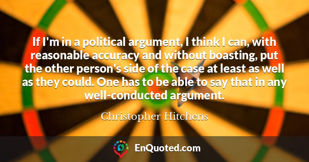 If I'm in a political argument, I think I can, with reasonable accuracy and without boasting, put the other person's side of the case at least as well as they could. One has to be able to say that in any well-conducted argument.