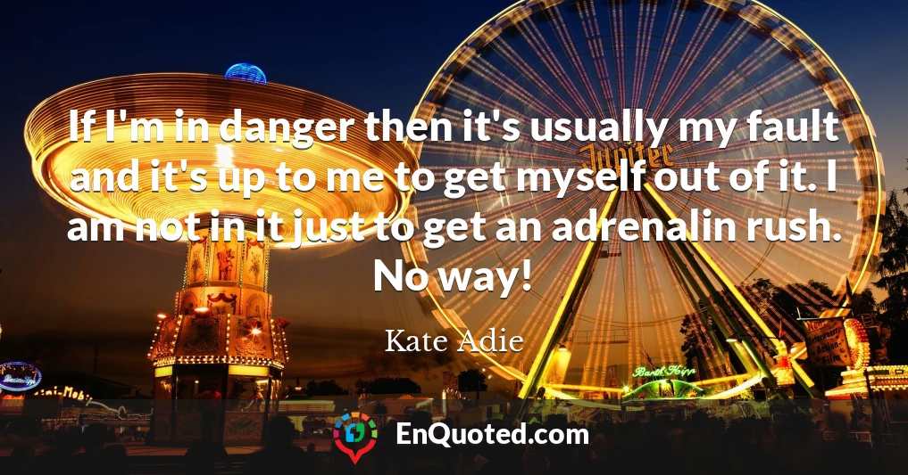 If I'm in danger then it's usually my fault and it's up to me to get myself out of it. I am not in it just to get an adrenalin rush. No way!