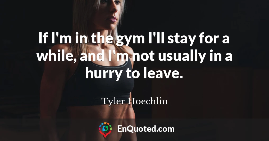 If I'm in the gym I'll stay for a while, and I'm not usually in a hurry to leave.