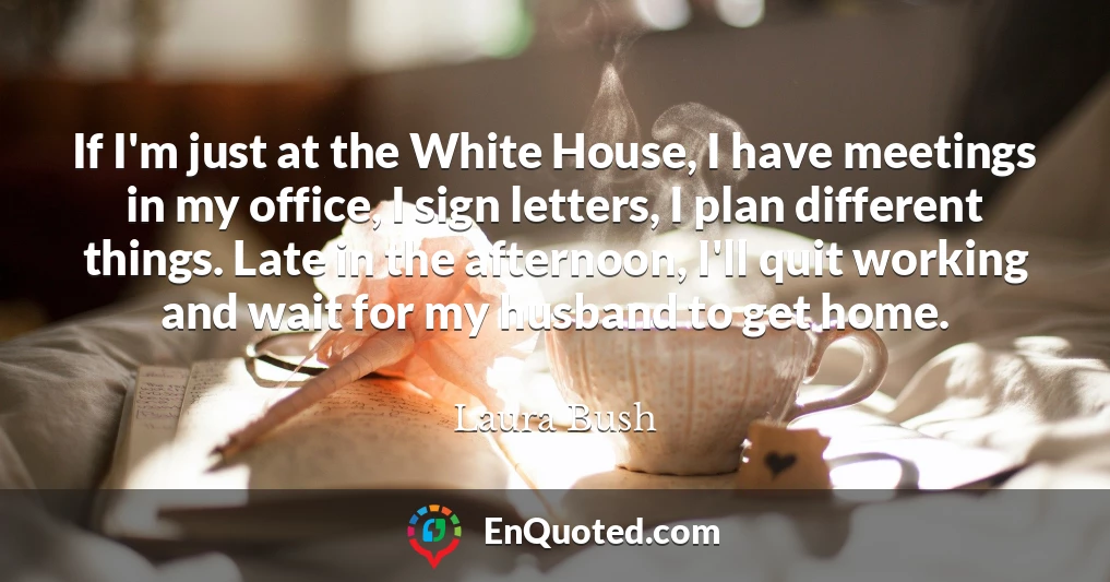 If I'm just at the White House, I have meetings in my office, I sign letters, I plan different things. Late in the afternoon, I'll quit working and wait for my husband to get home.