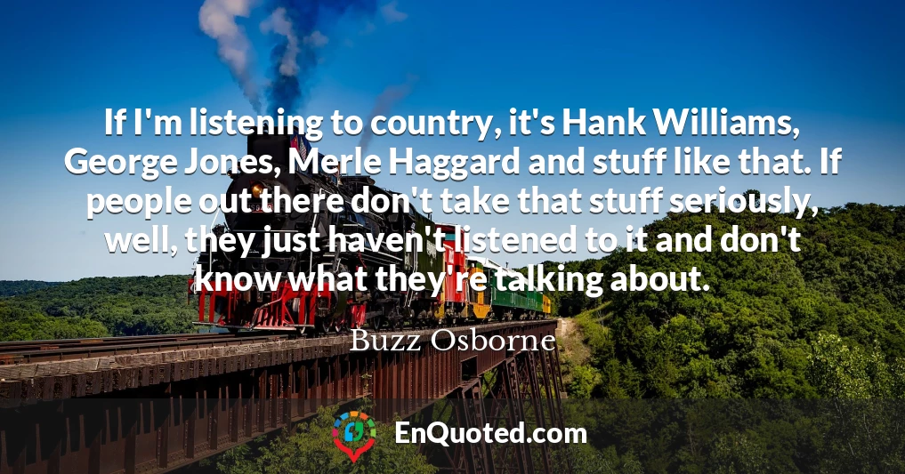 If I'm listening to country, it's Hank Williams, George Jones, Merle Haggard and stuff like that. If people out there don't take that stuff seriously, well, they just haven't listened to it and don't know what they're talking about.