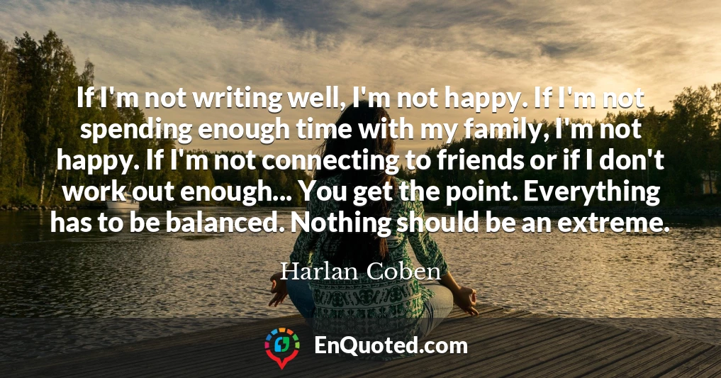 If I'm not writing well, I'm not happy. If I'm not spending enough time with my family, I'm not happy. If I'm not connecting to friends or if I don't work out enough... You get the point. Everything has to be balanced. Nothing should be an extreme.