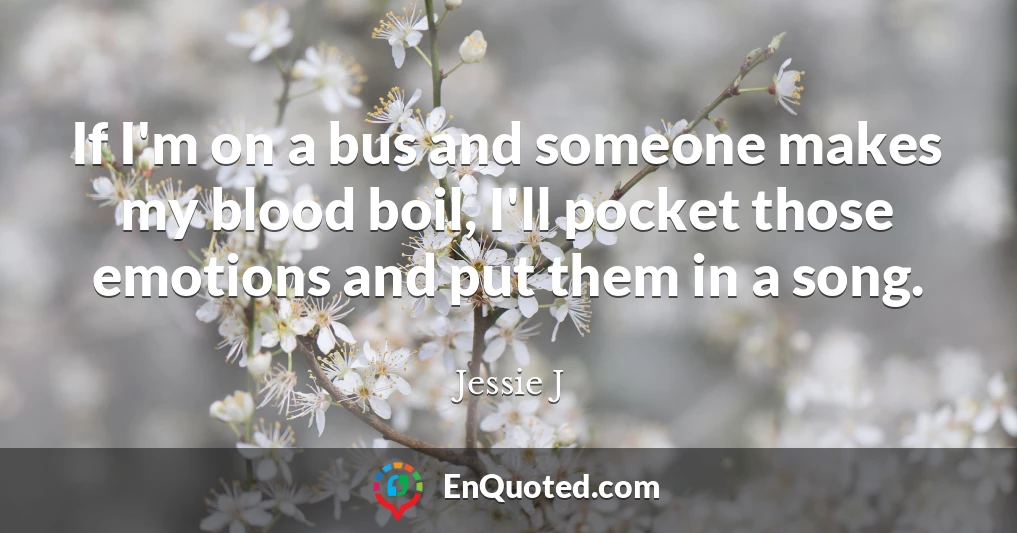 If I'm on a bus and someone makes my blood boil, I'll pocket those emotions and put them in a song.