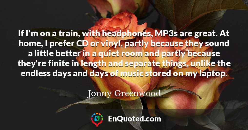 If I'm on a train, with headphones, MP3s are great. At home, I prefer CD or vinyl, partly because they sound a little better in a quiet room and partly because they're finite in length and separate things, unlike the endless days and days of music stored on my laptop.
