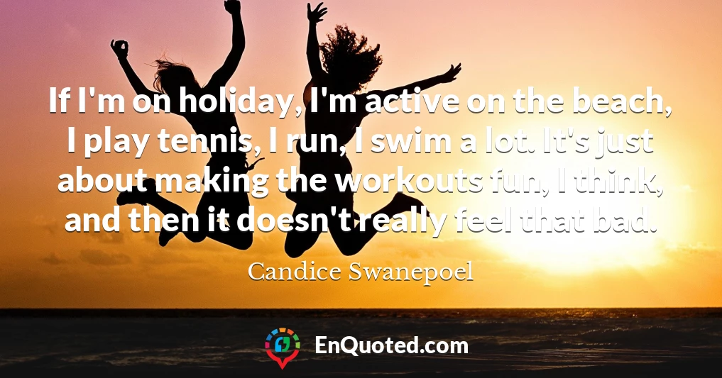 If I'm on holiday, I'm active on the beach, I play tennis, I run, I swim a lot. It's just about making the workouts fun, I think, and then it doesn't really feel that bad.