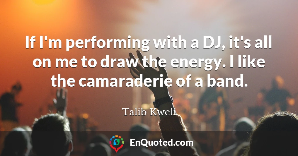 If I'm performing with a DJ, it's all on me to draw the energy. I like the camaraderie of a band.