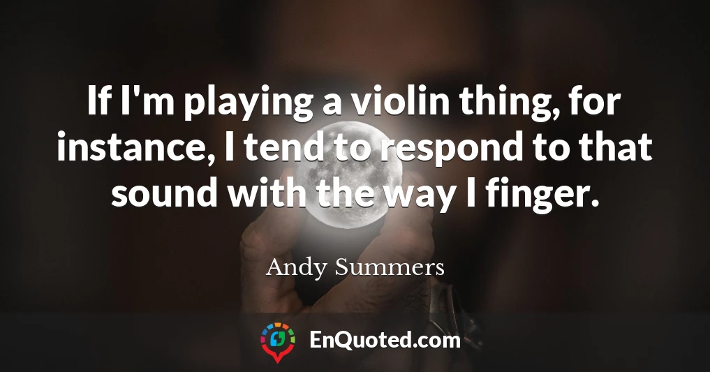 If I'm playing a violin thing, for instance, I tend to respond to that sound with the way I finger.