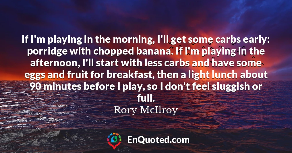 If I'm playing in the morning, I'll get some carbs early: porridge with chopped banana. If I'm playing in the afternoon, I'll start with less carbs and have some eggs and fruit for breakfast, then a light lunch about 90 minutes before I play, so I don't feel sluggish or full.