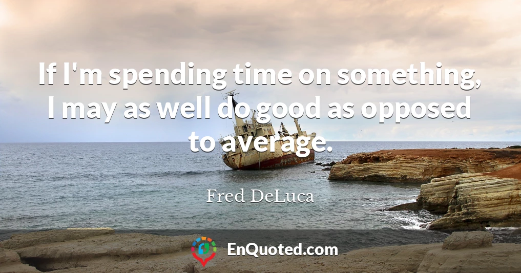 If I'm spending time on something, I may as well do good as opposed to average.