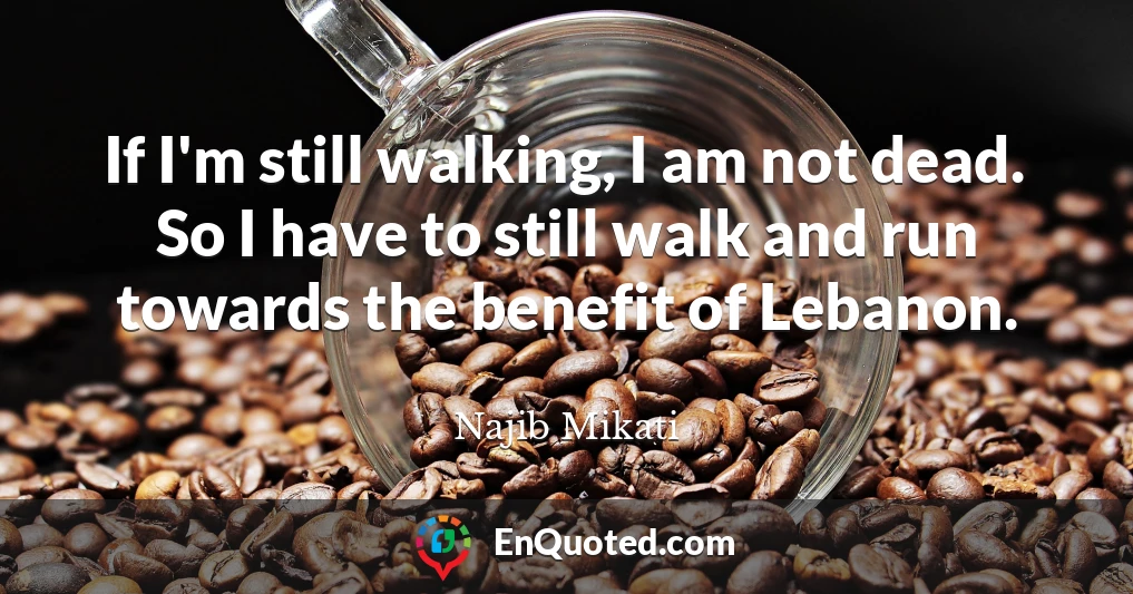 If I'm still walking, I am not dead. So I have to still walk and run towards the benefit of Lebanon.