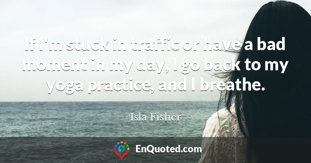 If I'm stuck in traffic or have a bad moment in my day, I go back to my yoga practice, and I breathe.