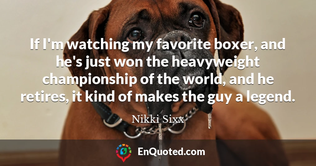 If I'm watching my favorite boxer, and he's just won the heavyweight championship of the world, and he retires, it kind of makes the guy a legend.