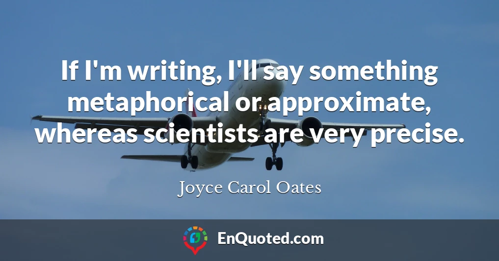 If I'm writing, I'll say something metaphorical or approximate, whereas scientists are very precise.