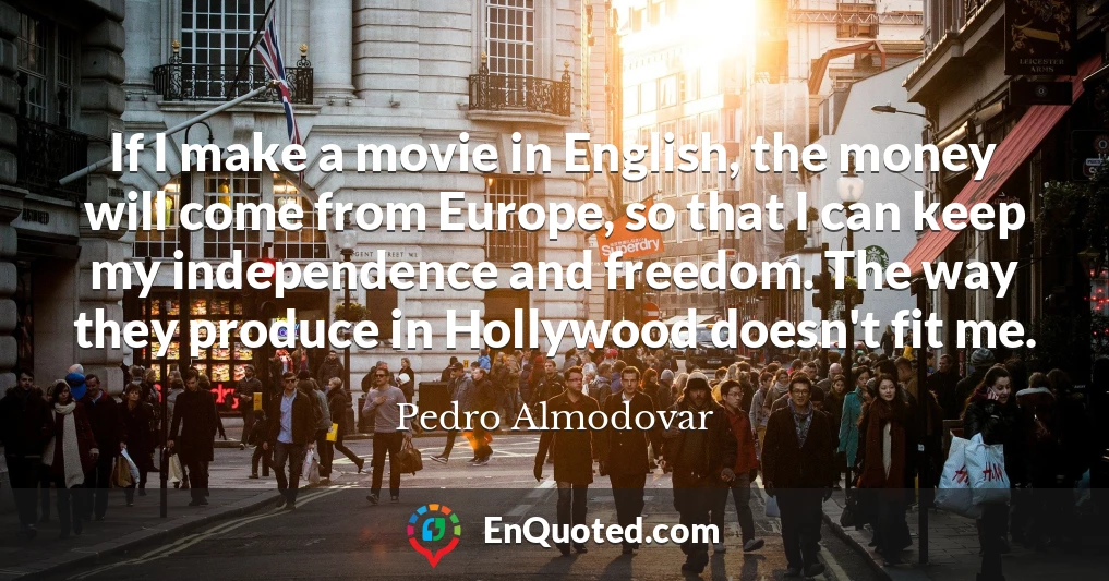 If I make a movie in English, the money will come from Europe, so that I can keep my independence and freedom. The way they produce in Hollywood doesn't fit me.