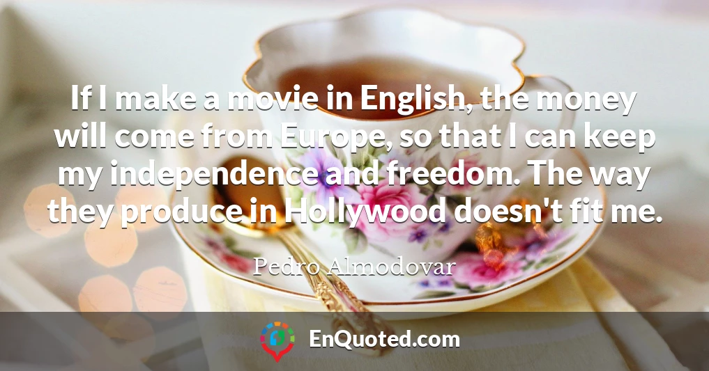 If I make a movie in English, the money will come from Europe, so that I can keep my independence and freedom. The way they produce in Hollywood doesn't fit me.