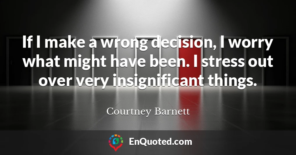 If I make a wrong decision, I worry what might have been. I stress out over very insignificant things.