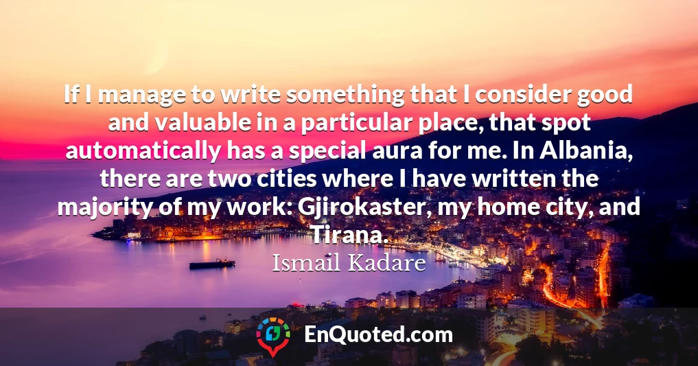 If I manage to write something that I consider good and valuable in a particular place, that spot automatically has a special aura for me. In Albania, there are two cities where I have written the majority of my work: Gjirokaster, my home city, and Tirana.