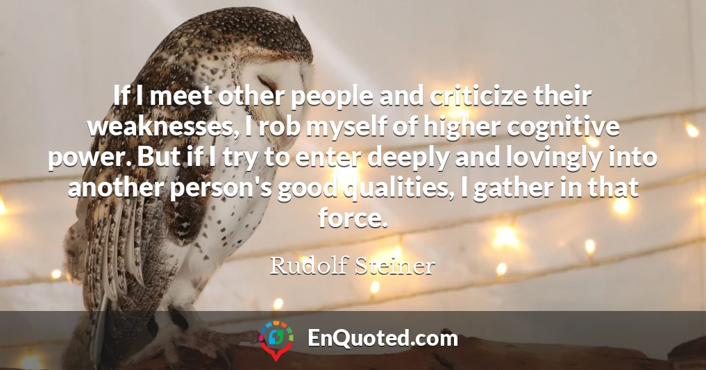 If I meet other people and criticize their weaknesses, I rob myself of higher cognitive power. But if I try to enter deeply and lovingly into another person's good qualities, I gather in that force.