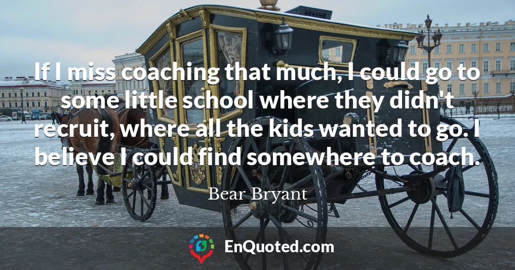 If I miss coaching that much, I could go to some little school where they didn't recruit, where all the kids wanted to go. I believe I could find somewhere to coach.