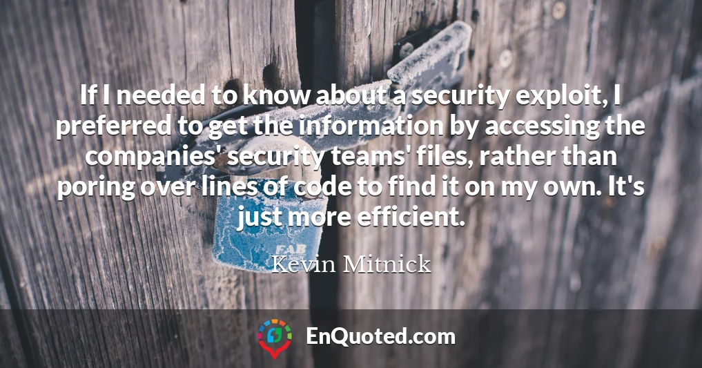 If I needed to know about a security exploit, I preferred to get the information by accessing the companies' security teams' files, rather than poring over lines of code to find it on my own. It's just more efficient.