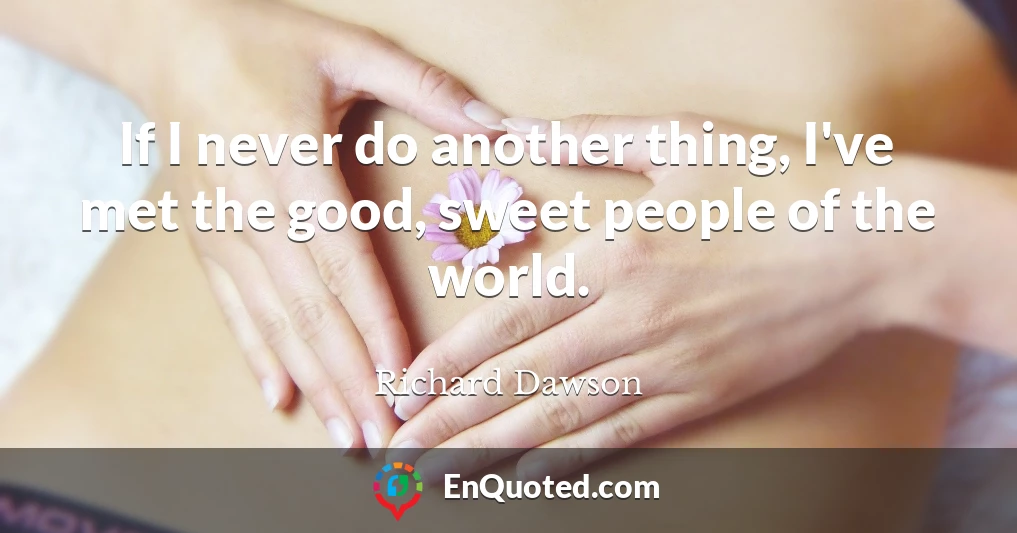 If I never do another thing, I've met the good, sweet people of the world.