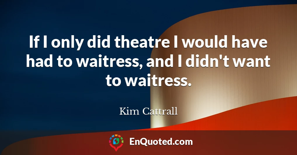 If I only did theatre I would have had to waitress, and I didn't want to waitress.