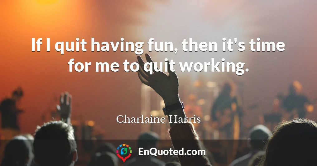 If I quit having fun, then it's time for me to quit working.