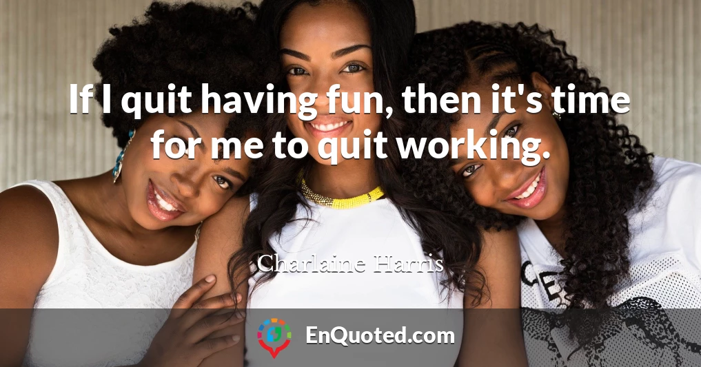 If I quit having fun, then it's time for me to quit working.