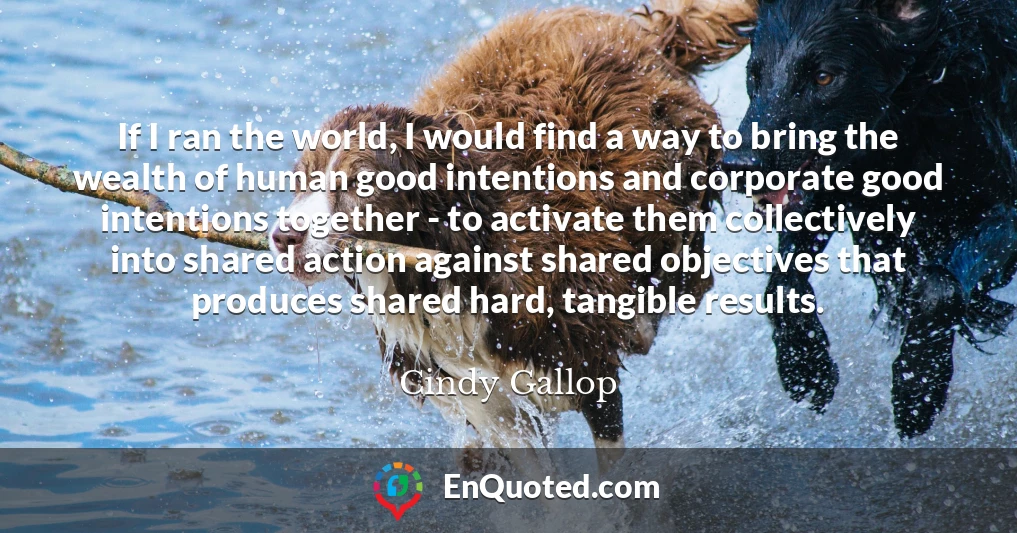 If I ran the world, I would find a way to bring the wealth of human good intentions and corporate good intentions together - to activate them collectively into shared action against shared objectives that produces shared hard, tangible results.