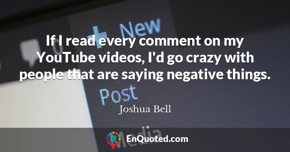 If I read every comment on my YouTube videos, I'd go crazy with people that are saying negative things.