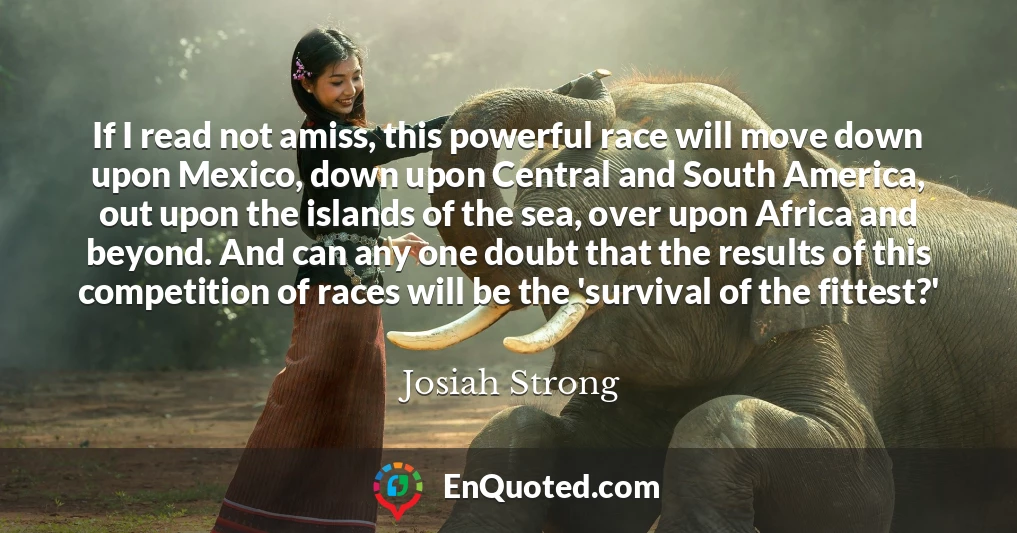 If I read not amiss, this powerful race will move down upon Mexico, down upon Central and South America, out upon the islands of the sea, over upon Africa and beyond. And can any one doubt that the results of this competition of races will be the 'survival of the fittest?'