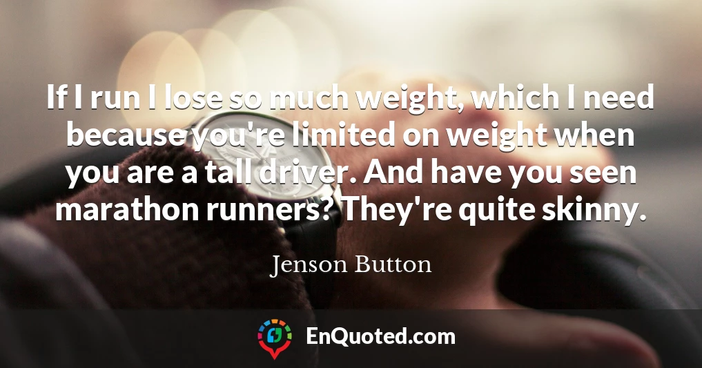If I run I lose so much weight, which I need because you're limited on weight when you are a tall driver. And have you seen marathon runners? They're quite skinny.